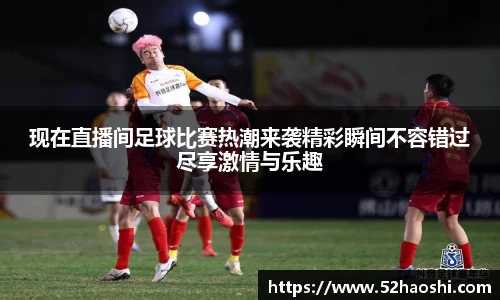 现在直播间足球比赛热潮来袭精彩瞬间不容错过尽享激情与乐趣