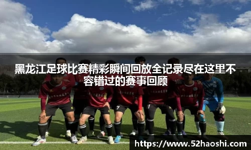 黑龙江足球比赛精彩瞬间回放全记录尽在这里不容错过的赛事回顾