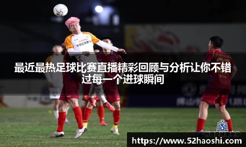 最近最热足球比赛直播精彩回顾与分析让你不错过每一个进球瞬间