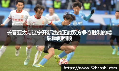 长春亚太与辽宁开新激战正酣双方争夺胜利的精彩瞬间回顾